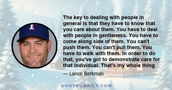 The key to dealing with people in general is that they have to know that you care about them. You have to deal with people in gentleness. You have to come along side of them. You can't push them. You can't pull them.