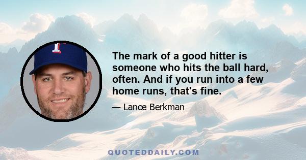 The mark of a good hitter is someone who hits the ball hard, often. And if you run into a few home runs, that's fine.