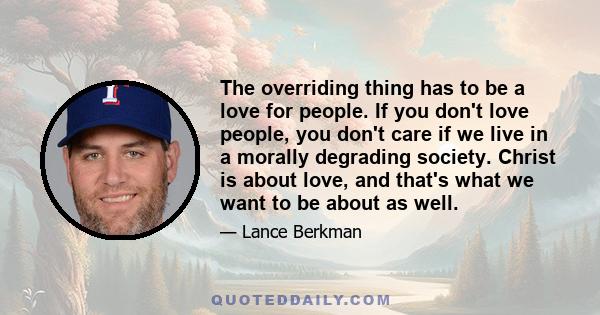 The overriding thing has to be a love for people. If you don't love people, you don't care if we live in a morally degrading society. Christ is about love, and that's what we want to be about as well.