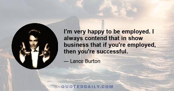 I'm very happy to be employed. I always contend that in show business that if you're employed, then you're successful.