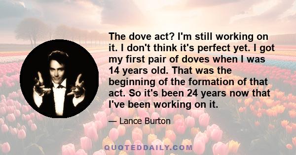 The dove act? I'm still working on it. I don't think it's perfect yet. I got my first pair of doves when I was 14 years old. That was the beginning of the formation of that act. So it's been 24 years now that I've been