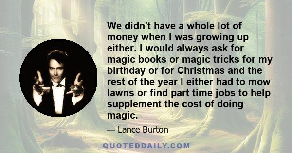 We didn't have a whole lot of money when I was growing up either. I would always ask for magic books or magic tricks for my birthday or for Christmas and the rest of the year I either had to mow lawns or find part time