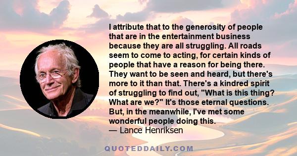 I attribute that to the generosity of people that are in the entertainment business because they are all struggling. All roads seem to come to acting, for certain kinds of people that have a reason for being there. They 