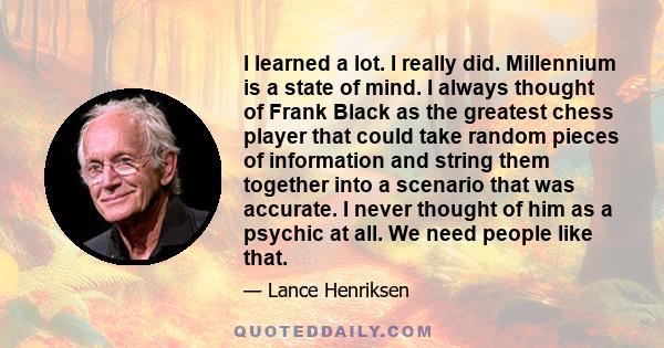 I learned a lot. I really did. Millennium is a state of mind. I always thought of Frank Black as the greatest chess player that could take random pieces of information and string them together into a scenario that was