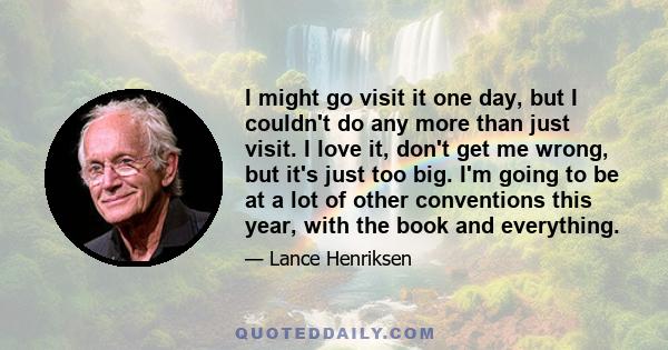 I might go visit it one day, but I couldn't do any more than just visit. I love it, don't get me wrong, but it's just too big. I'm going to be at a lot of other conventions this year, with the book and everything.