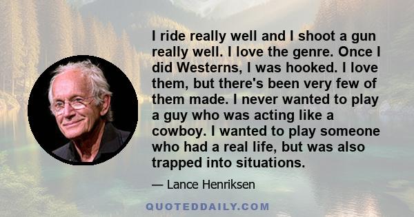 I ride really well and I shoot a gun really well. I love the genre. Once I did Westerns, I was hooked. I love them, but there's been very few of them made. I never wanted to play a guy who was acting like a cowboy. I