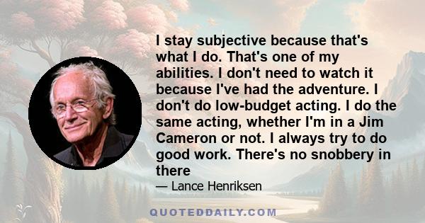 I stay subjective because that's what I do. That's one of my abilities. I don't need to watch it because I've had the adventure. I don't do low-budget acting. I do the same acting, whether I'm in a Jim Cameron or not. I 