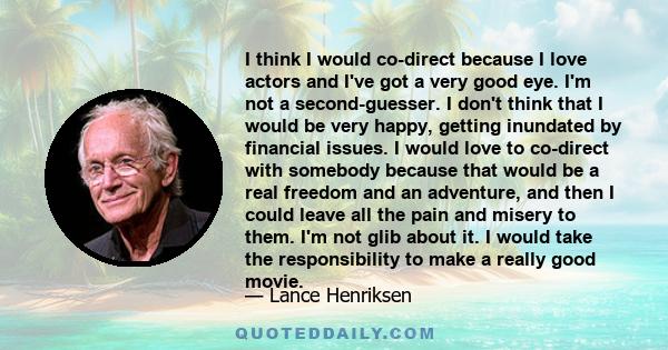 I think I would co-direct because I love actors and I've got a very good eye. I'm not a second-guesser. I don't think that I would be very happy, getting inundated by financial issues. I would love to co-direct with