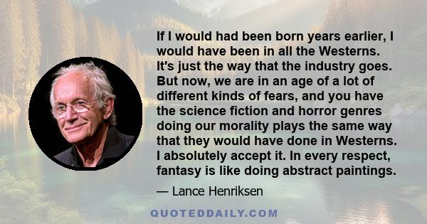 If I would had been born years earlier, I would have been in all the Westerns. It's just the way that the industry goes. But now, we are in an age of a lot of different kinds of fears, and you have the science fiction