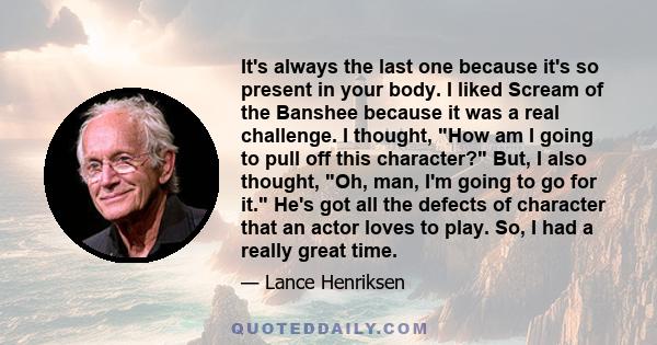 It's always the last one because it's so present in your body. I liked Scream of the Banshee because it was a real challenge. I thought, How am I going to pull off this character? But, I also thought, Oh, man, I'm going 