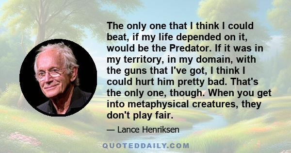 The only one that I think I could beat, if my life depended on it, would be the Predator. If it was in my territory, in my domain, with the guns that I've got, I think I could hurt him pretty bad. That's the only one,