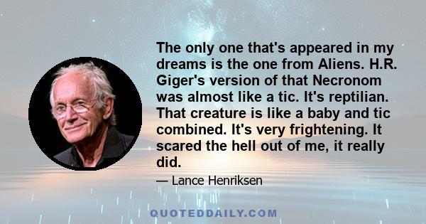 The only one that's appeared in my dreams is the one from Aliens. H.R. Giger's version of that Necronom was almost like a tic. It's reptilian. That creature is like a baby and tic combined. It's very frightening. It