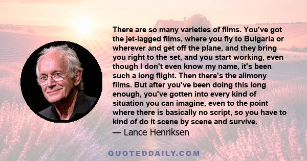 There are so many varieties of films. You've got the jet-lagged films, where you fly to Bulgaria or wherever and get off the plane, and they bring you right to the set, and you start working, even though I don't even