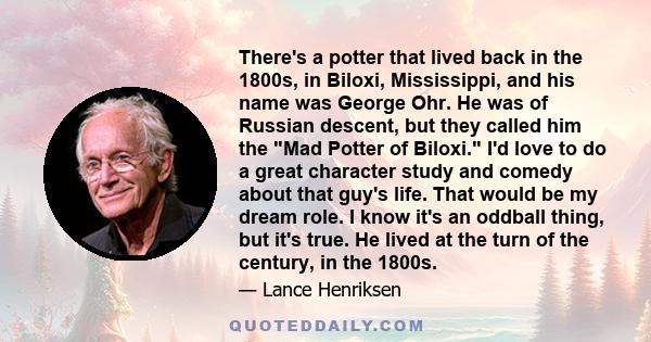 There's a potter that lived back in the 1800s, in Biloxi, Mississippi, and his name was George Ohr. He was of Russian descent, but they called him the Mad Potter of Biloxi. I'd love to do a great character study and