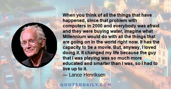 When you think of all the things that have happened, since that problem with computers in 2000 and everybody was afraid and they were buying water, imagine what Millennium would do with all the things that are going on