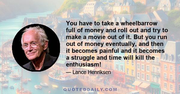 You have to take a wheelbarrow full of money and roll out and try to make a movie out of it. But you run out of money eventually, and then it becomes painful and it becomes a struggle and time will kill the enthusiasm!