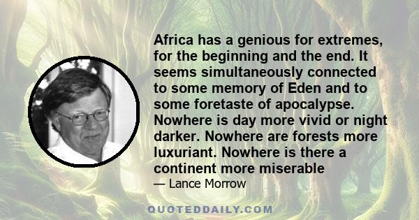 Africa has a genious for extremes, for the beginning and the end. It seems simultaneously connected to some memory of Eden and to some foretaste of apocalypse. Nowhere is day more vivid or night darker. Nowhere are