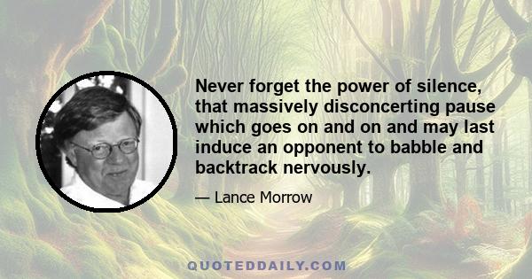 Never forget the power of silence, that massively disconcerting pause which goes on and on and may last induce an opponent to babble and backtrack nervously.