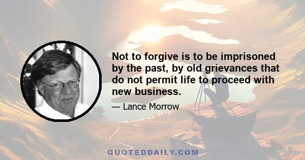 Not to forgive is to be imprisoned by the past, by old grievances that do not permit life to proceed with new business.