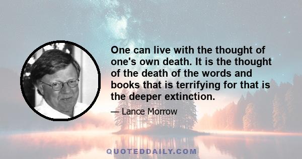 One can live with the thought of one's own death. It is the thought of the death of the words and books that is terrifying for that is the deeper extinction.