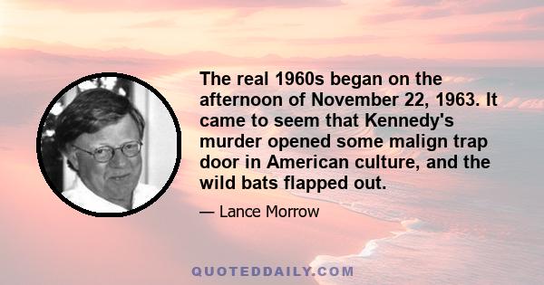 The real 1960s began on the afternoon of November 22, 1963. It came to seem that Kennedy's murder opened some malign trap door in American culture, and the wild bats flapped out.