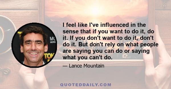 I feel like I've influenced in the sense that if you want to do it, do it. If you don't want to do it, don't do it. But don't rely on what people are saying you can do or saying what you can't do.