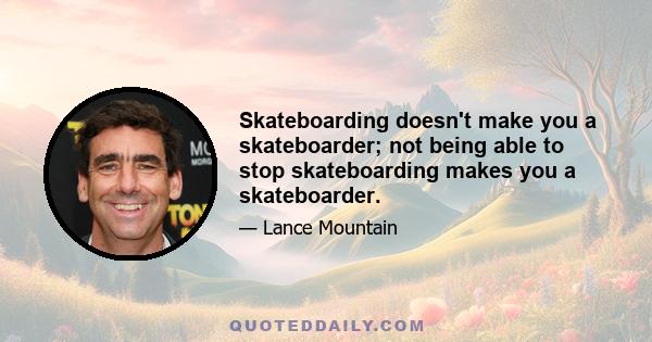 Skateboarding doesn't make you a skateboarder; not being able to stop skateboarding makes you a skateboarder.