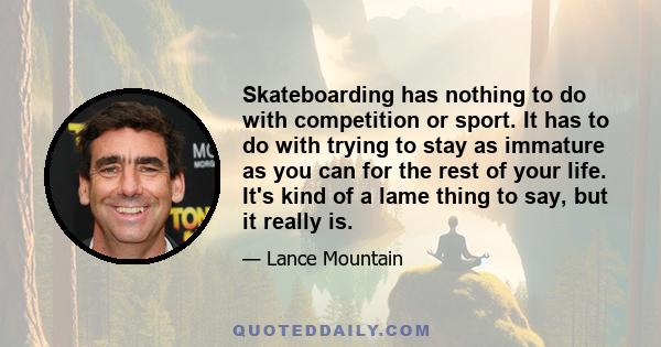 Skateboarding has nothing to do with competition or sport. It has to do with trying to stay as immature as you can for the rest of your life. It's kind of a lame thing to say, but it really is.