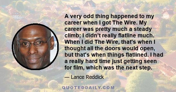 A very odd thing happened to my career when I got The Wire. My career was pretty much a steady climb; I didn't really flatline much. When I did The Wire, that's when I thought all the doors would open, but that's when