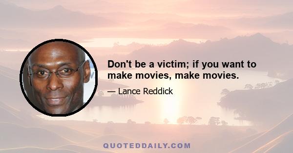 Don't be a victim; if you want to make movies, make movies.