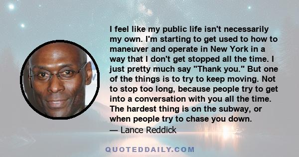 I feel like my public life isn't necessarily my own. I'm starting to get used to how to maneuver and operate in New York in a way that I don't get stopped all the time. I just pretty much say Thank you. But one of the