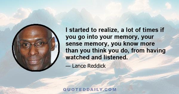 I started to realize, a lot of times if you go into your memory, your sense memory, you know more than you think you do, from having watched and listened.