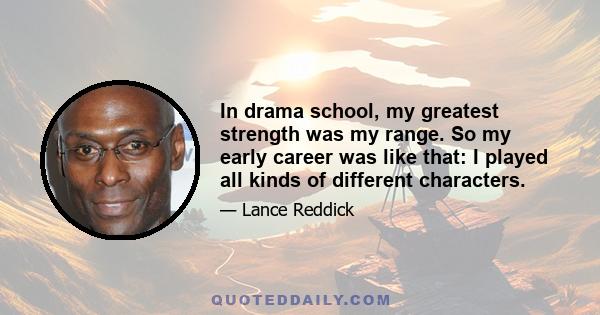 In drama school, my greatest strength was my range. So my early career was like that: I played all kinds of different characters.