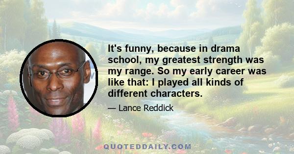 It's funny, because in drama school, my greatest strength was my range. So my early career was like that: I played all kinds of different characters.