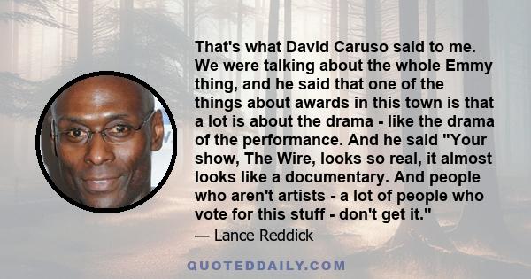 That's what David Caruso said to me. We were talking about the whole Emmy thing, and he said that one of the things about awards in this town is that a lot is about the drama - like the drama of the performance. And he