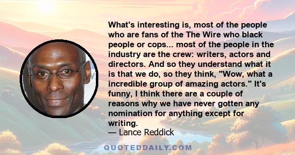 What's interesting is, most of the people who are fans of the The Wire who black people or cops... most of the people in the industry are the crew: writers, actors and directors. And so they understand what it is that