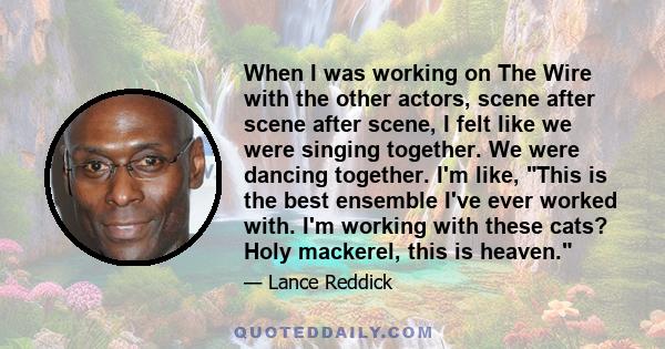 When I was working on The Wire with the other actors, scene after scene after scene, I felt like we were singing together. We were dancing together. I'm like, This is the best ensemble I've ever worked with. I'm working 