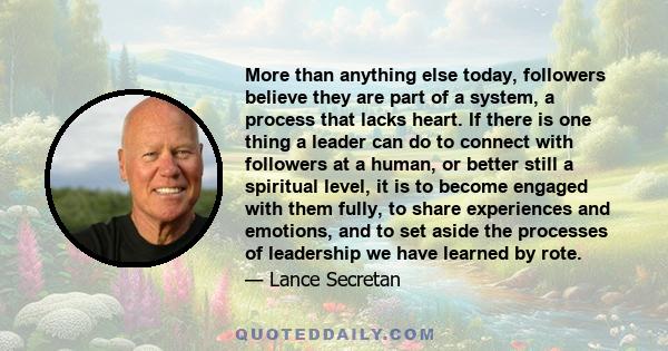 More than anything else today, followers believe they are part of a system, a process that lacks heart. If there is one thing a leader can do to connect with followers at a human, or better still a spiritual level, it