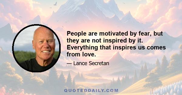 People are motivated by fear, but they are not inspired by it. Everything that inspires us comes from love.