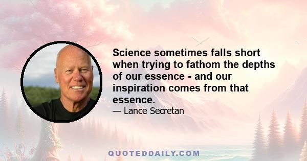 Science sometimes falls short when trying to fathom the depths of our essence - and our inspiration comes from that essence.