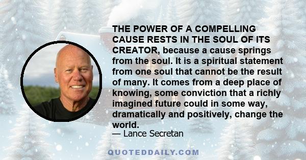 THE POWER OF A COMPELLING CAUSE RESTS IN THE SOUL OF ITS CREATOR, because a cause springs from the soul. It is a spiritual statement from one soul that cannot be the result of many. It comes from a deep place of