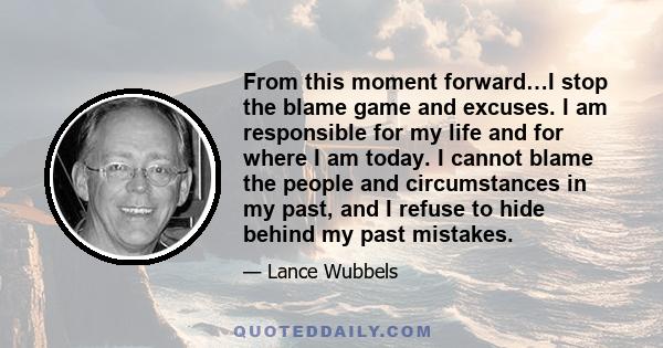 From this moment forward…I stop the blame game and excuses. I am responsible for my life and for where I am today. I cannot blame the people and circumstances in my past, and I refuse to hide behind my past mistakes.