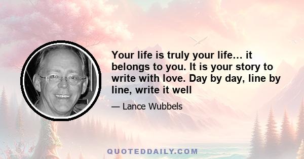 Your life is truly your life… it belongs to you. It is your story to write with love. Day by day, line by line, write it well