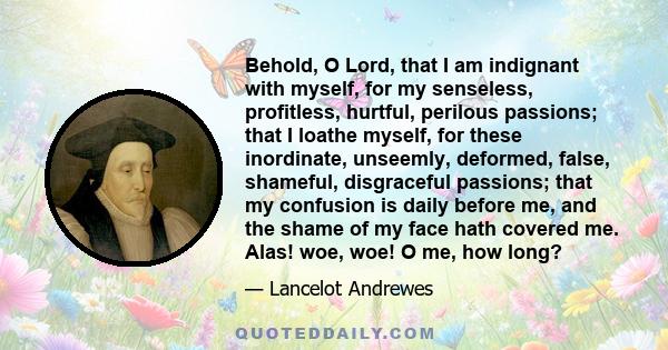 Behold, O Lord, that I am indignant with myself, for my senseless, profitless, hurtful, perilous passions; that I loathe myself, for these inordinate, unseemly, deformed, false, shameful, disgraceful passions; that my