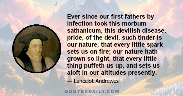 Ever since our first fathers by infection took this morbum sathanicum, this devilish disease, pride, of the devil, such tinder is our nature, that every little spark sets us on fire; our nature hath grown so light, that 