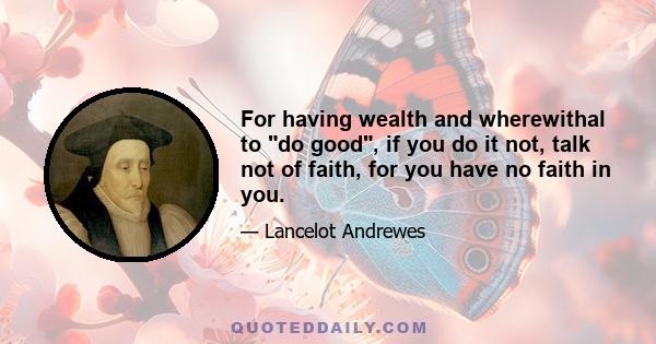 For having wealth and wherewithal to do good, if you do it not, talk not of faith, for you have no faith in you.