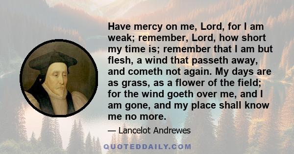 Have mercy on me, Lord, for I am weak; remember, Lord, how short my time is; remember that I am but flesh, a wind that passeth away, and cometh not again. My days are as grass, as a flower of the field; for the wind