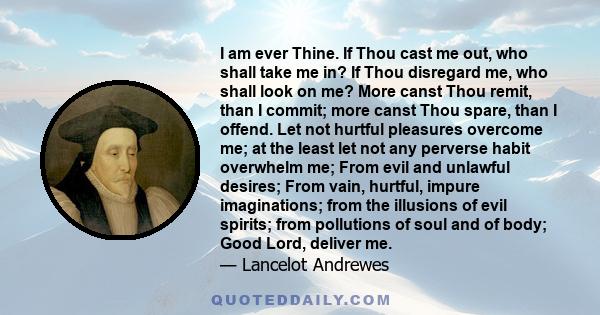 I am ever Thine. If Thou cast me out, who shall take me in? If Thou disregard me, who shall look on me? More canst Thou remit, than I commit; more canst Thou spare, than I offend. Let not hurtful pleasures overcome me;