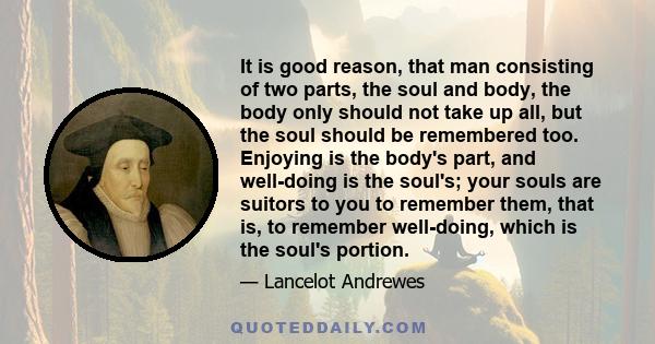 It is good reason, that man consisting of two parts, the soul and body, the body only should not take up all, but the soul should be remembered too. Enjoying is the body's part, and well-doing is the soul's; your souls