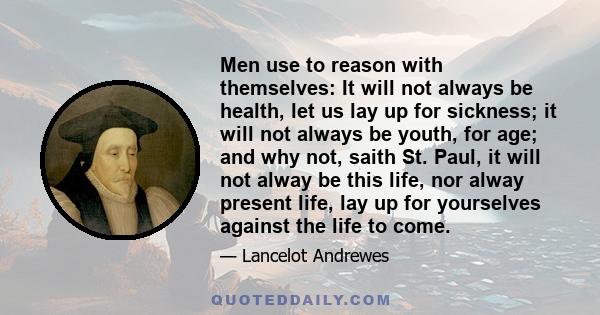 Men use to reason with themselves: It will not always be health, let us lay up for sickness; it will not always be youth, for age; and why not, saith St. Paul, it will not alway be this life, nor alway present life, lay 